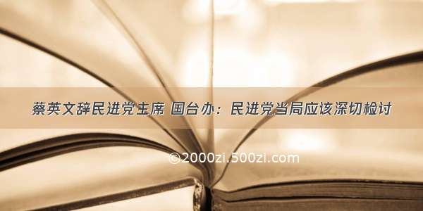 蔡英文辞民进党主席 国台办：民进党当局应该深切检讨