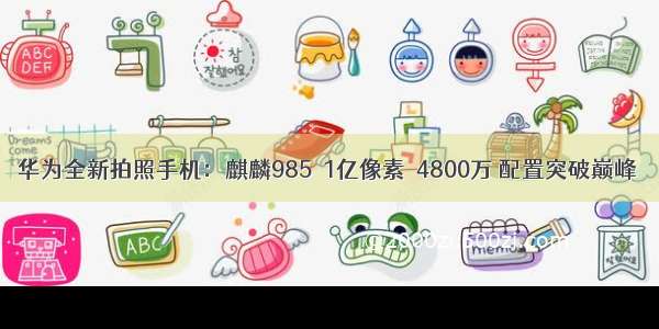 华为全新拍照手机：麒麟985＋1亿像素＋4800万 配置突破巅峰