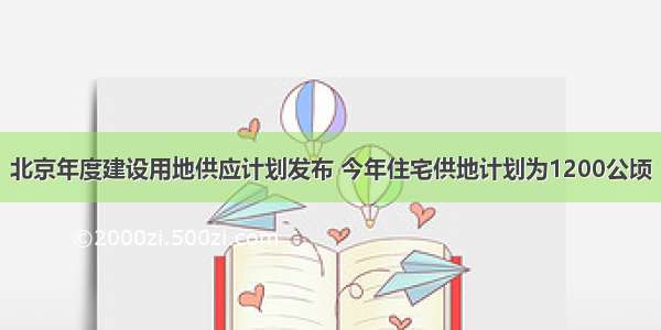 北京年度建设用地供应计划发布 今年住宅供地计划为1200公顷