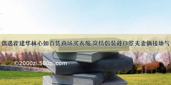 偶遇霍建华林心如百货商场买衣服 穿情侣装戴口罩夫妻俩接地气