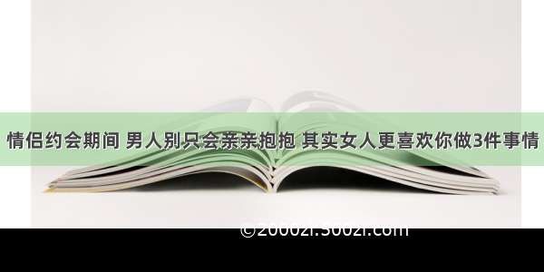 情侣约会期间 男人别只会亲亲抱抱 其实女人更喜欢你做3件事情