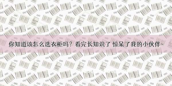 你知道该怎么选衣柜吗？看完长知识了 惊呆了我的小伙伴~