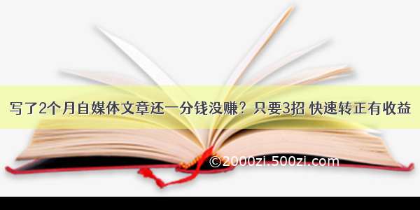 写了2个月自媒体文章还一分钱没赚？只要3招 快速转正有收益