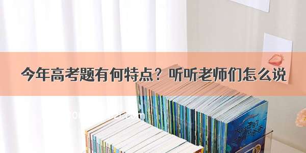 今年高考题有何特点？听听老师们怎么说