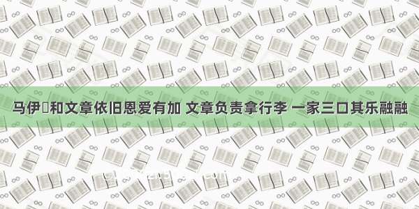 马伊琍和文章依旧恩爱有加 文章负责拿行李 一家三口其乐融融