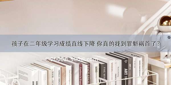 孩子在二年级学习成绩直线下降 你真的找到罪魁祸首了？