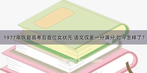 1977年恢复高考后首位女状元 语文仅差一分满分 如今怎样了？