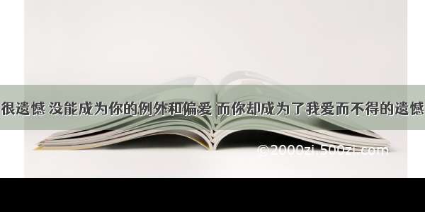 很遗憾 没能成为你的例外和偏爱 而你却成为了我爱而不得的遗憾