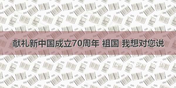 献礼新中国成立70周年 祖国 我想对您说