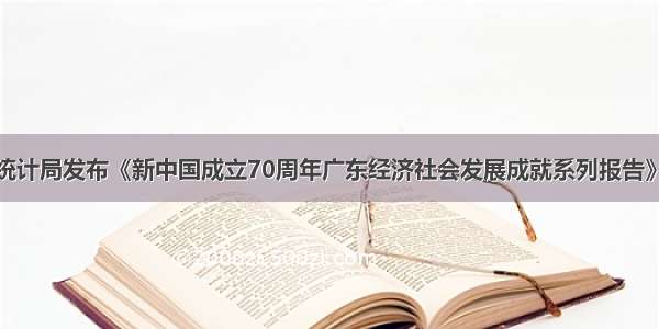 广东省统计局发布《新中国成立70周年广东经济社会发展成就系列报告》工业篇