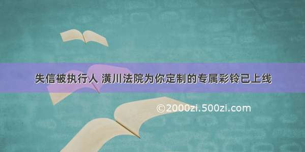 失信被执行人 潢川法院为你定制的专属彩铃已上线