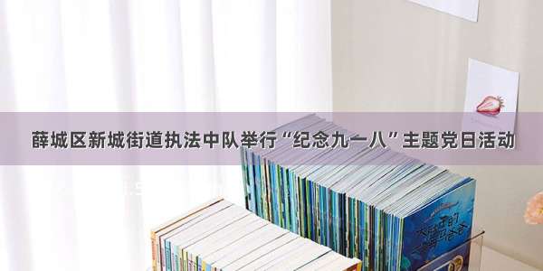 薛城区新城街道执法中队举行“纪念九一八”主题党日活动