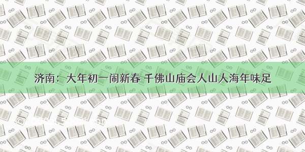 济南：大年初一闹新春 千佛山庙会人山人海年味足