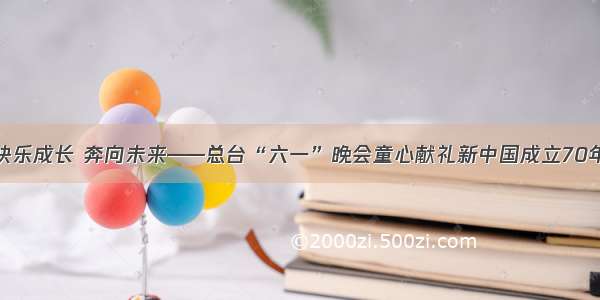 快乐成长 奔向未来——总台“六一”晚会童心献礼新中国成立70年