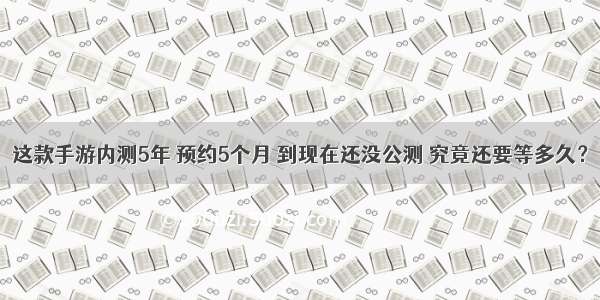 这款手游内测5年 预约5个月 到现在还没公测 究竟还要等多久？