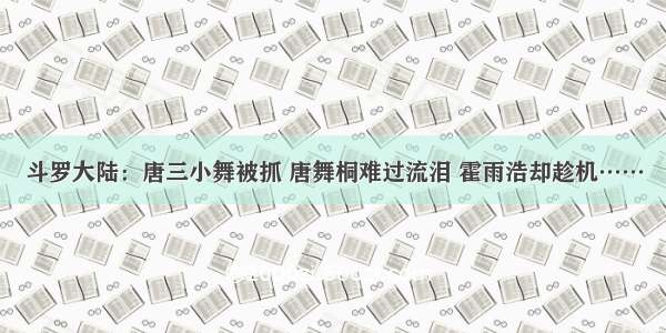 斗罗大陆：唐三小舞被抓 唐舞桐难过流泪 霍雨浩却趁机……