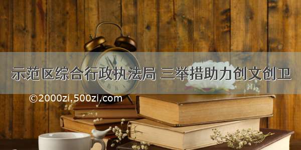 示范区综合行政执法局 三举措助力创文创卫