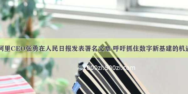 阿里CEO张勇在人民日报发表署名文章 呼吁抓住数字新基建的机遇