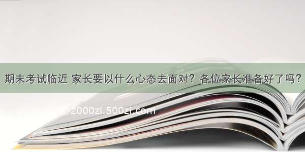 期末考试临近 家长要以什么心态去面对？各位家长准备好了吗？