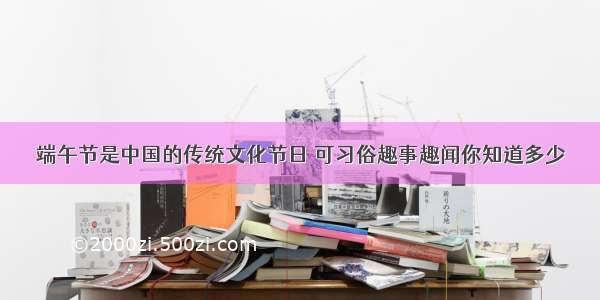 端午节是中国的传统文化节日 可习俗趣事趣闻你知道多少