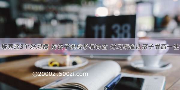 培养这3个好习惯 对孩子的成长很有益 好习惯能让孩子受益一生