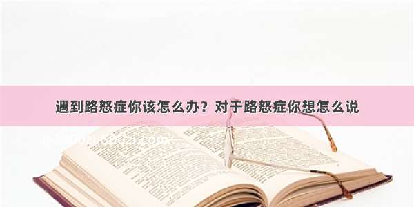 遇到路怒症你该怎么办？对于路怒症你想怎么说