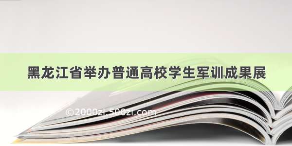 黑龙江省举办普通高校学生军训成果展