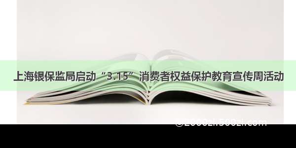 上海银保监局启动“3.15”消费者权益保护教育宣传周活动