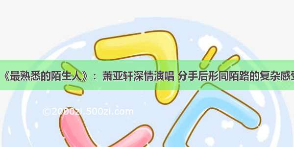 《最熟悉的陌生人》：萧亚轩深情演唱 分手后形同陌路的复杂感受