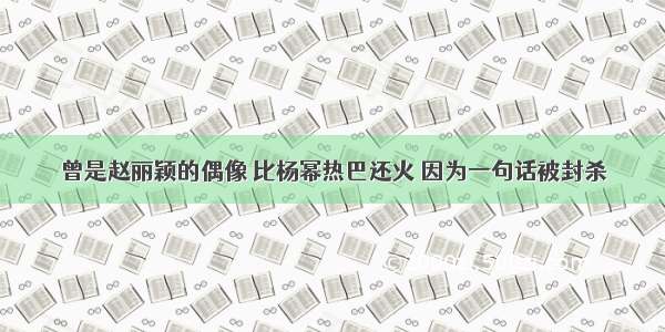 曾是赵丽颖的偶像 比杨幂热巴还火 因为一句话被封杀