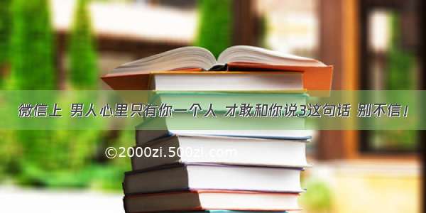 微信上 男人心里只有你一个人 才敢和你说3这句话 别不信！