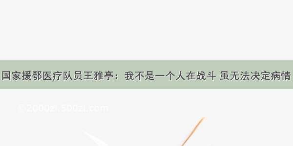 中国发布丨国家援鄂医疗队员王雅亭：我不是一个人在战斗 虽无法决定病情 但能做到全