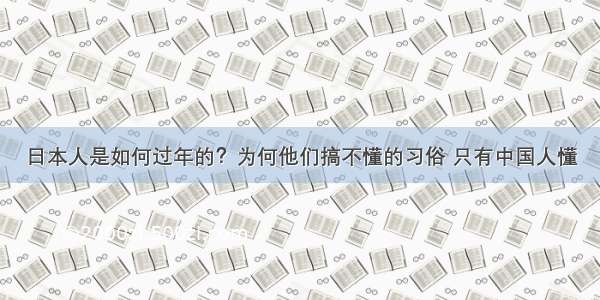 日本人是如何过年的？为何他们搞不懂的习俗 只有中国人懂