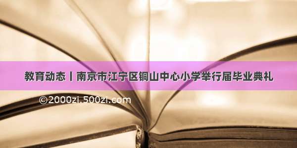 教育动态丨南京市江宁区铜山中心小学举行届毕业典礼