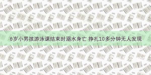 6岁小男孩游泳课结束时溺水身亡 挣扎10多分钟无人发现