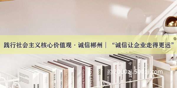 践行社会主义核心价值观·诚信郴州︱“诚信让企业走得更远”