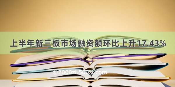 上半年新三板市场融资额环比上升17.43%