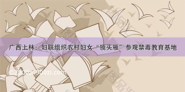 广西上林：妇联组织农村妇女“领头雁”参观禁毒教育基地