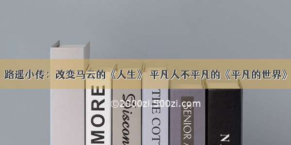 路遥小传：改变马云的《人生》 平凡人不平凡的《平凡的世界》