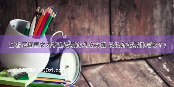 王者荣耀里女大学生最爱的几位英雄 说说你最爱的是哪个！