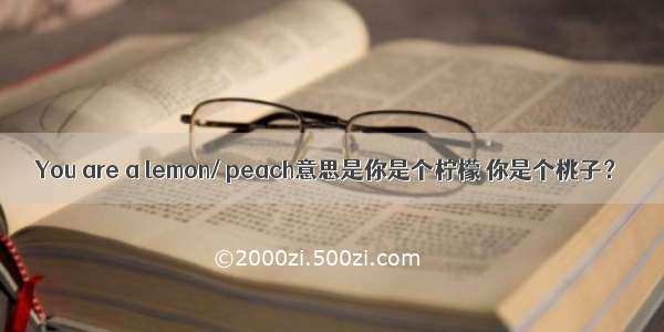 You are a lemon/ peach意思是你是个柠檬 你是个桃子？