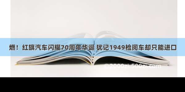 燃！红旗汽车闪耀70周年华诞 犹记1949检阅车却只能进口