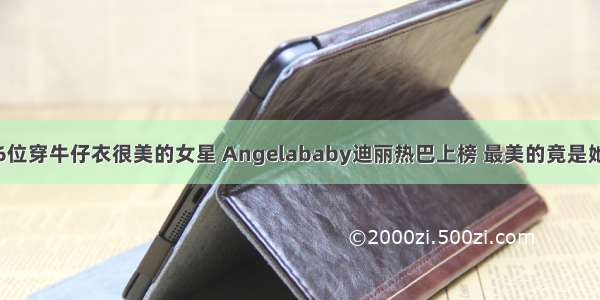 6位穿牛仔衣很美的女星 Angelababy迪丽热巴上榜 最美的竟是她