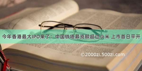 今年香港最大IPO来了：中国铁塔募资额超过小米 上市首日平开