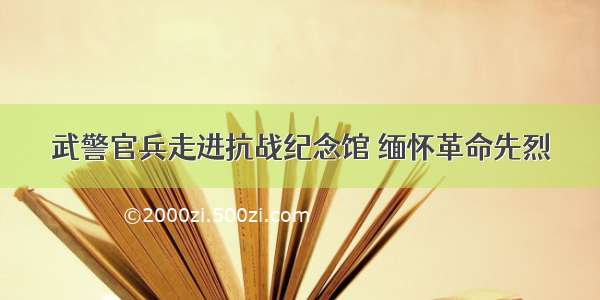 武警官兵走进抗战纪念馆 缅怀革命先烈