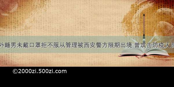 外籍男未戴口罩拒不服从管理被西安警方限期出境 曾攻击防疫人员