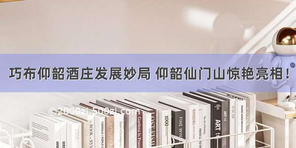 巧布仰韶酒庄发展妙局 仰韶仙门山惊艳亮相！