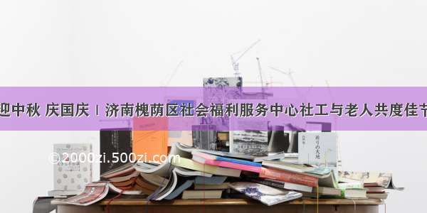 迎中秋 庆国庆｜济南槐荫区社会福利服务中心社工与老人共度佳节