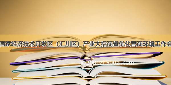 遵义国家经济技术开发区（汇川区）产业大招商暨优化营商环境工作会召开