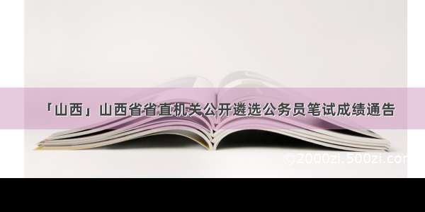 「山西」山西省省直机关公开遴选公务员笔试成绩通告